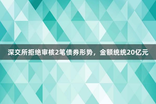 深交所拒绝审核2笔债券形势，金额统统20亿元