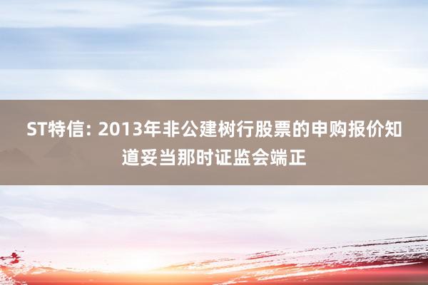 ST特信: 2013年非公建树行股票的申购报价知道妥当那时证监会端正