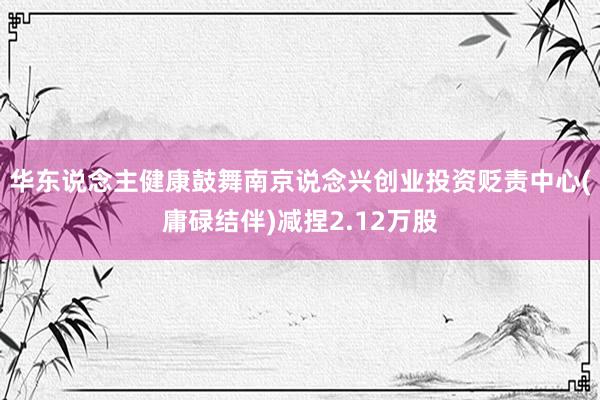 华东说念主健康鼓舞南京说念兴创业投资贬责中心(庸碌结伴)减捏2.12万股