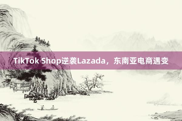 TikTok Shop逆袭Lazada，东南亚电商遇变