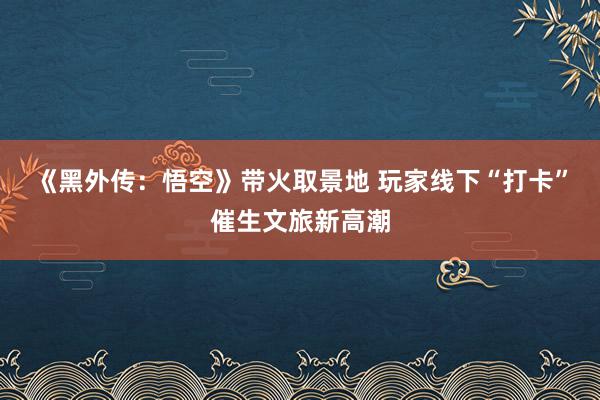 《黑外传：悟空》带火取景地 玩家线下“打卡”催生文旅新高潮