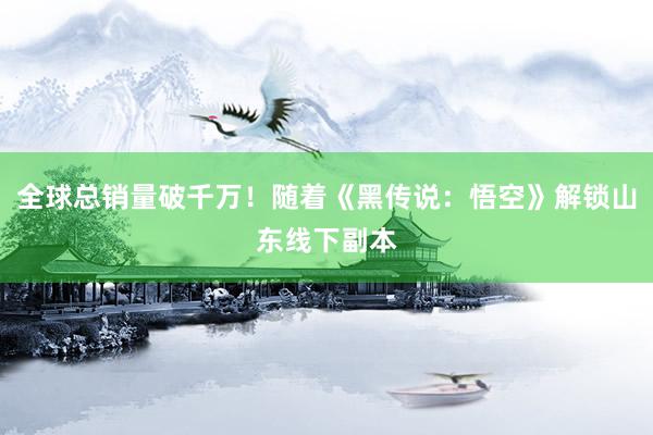 全球总销量破千万！随着《黑传说：悟空》解锁山东线下副本