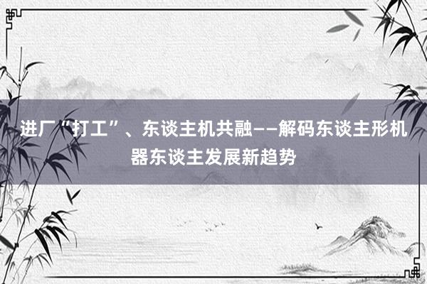 进厂“打工”、东谈主机共融——解码东谈主形机器东谈主发展新趋势