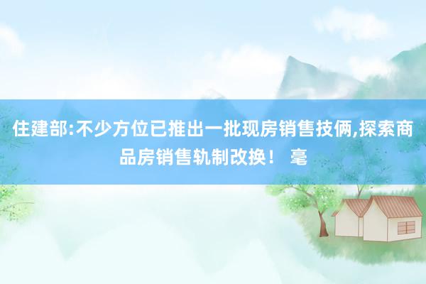 住建部:不少方位已推出一批现房销售技俩,探索商品房销售轨制改换！ 毫