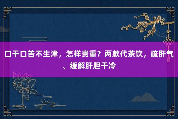 口干口苦不生津，怎样贵重？两款代茶饮，疏肝气、缓解肝胆干冷