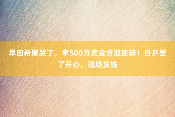 早田希娜哭了，拿500万奖金含泪致辞！日乒罢了开心，现场发钱