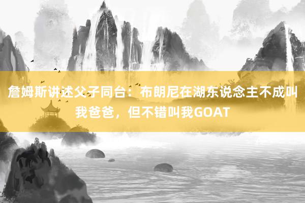 詹姆斯讲述父子同台：布朗尼在湖东说念主不成叫我爸爸，但不错叫我GOAT