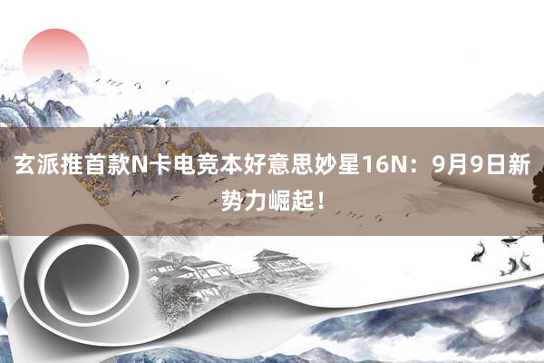 玄派推首款N卡电竞本好意思妙星16N：9月9日新势力崛起！