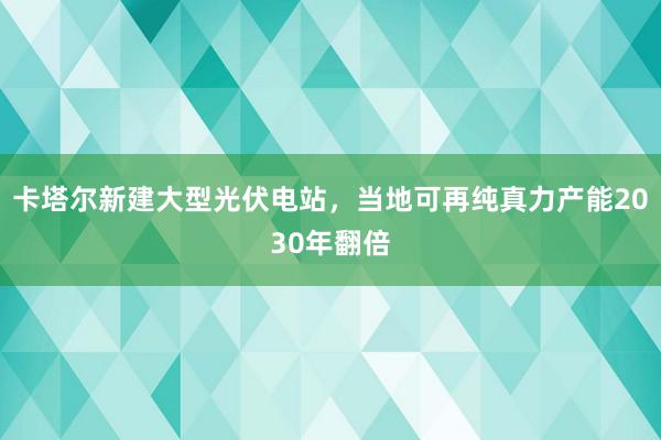 卡塔尔新建大型光伏电站，当地可再纯真力产能2030年翻倍