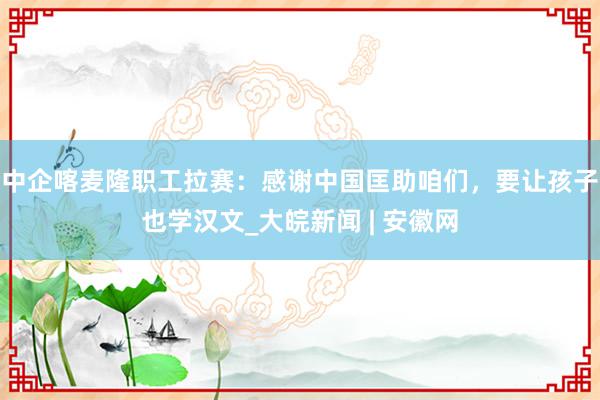 中企喀麦隆职工拉赛：感谢中国匡助咱们，要让孩子也学汉文_大皖新闻 | 安徽网