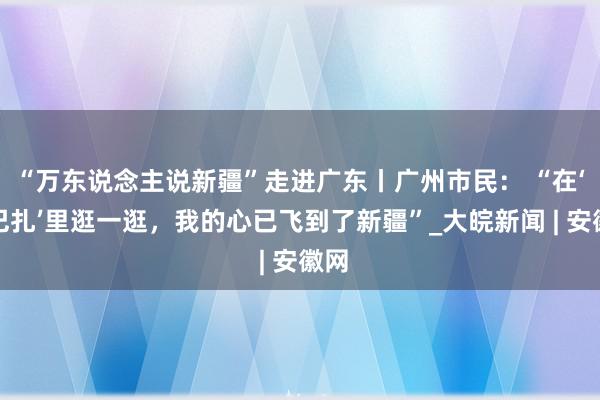 “万东说念主说新疆”走进广东丨广州市民： “在‘大巴扎’里逛一逛，我的心已飞到了新疆”_大皖新闻 | 安徽网