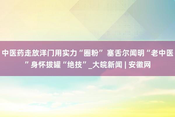 中医药走放洋门用实力“圈粉” 塞舌尔闻明“老中医”身怀拔罐“绝技”_大皖新闻 | 安徽网