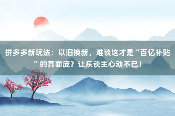 拼多多新玩法：以旧换新，难谈这才是“百亿补贴”的真面庞？让东谈主心动不已！