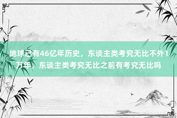 地球已有46亿年历史，东谈主类考究无比不外1万年，东谈主类考究无比之前有考究无比吗