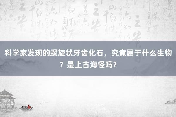 科学家发现的螺旋状牙齿化石，究竟属于什么生物？是上古海怪吗？