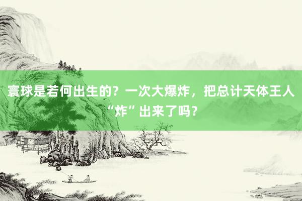 寰球是若何出生的？一次大爆炸，把总计天体王人“炸”出来了吗？