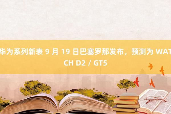 华为系列新表 9 月 19 日巴塞罗那发布，预测为 WATCH D2 / GT5