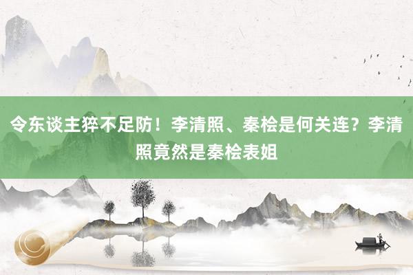 令东谈主猝不足防！李清照、秦桧是何关连？李清照竟然是秦桧表姐