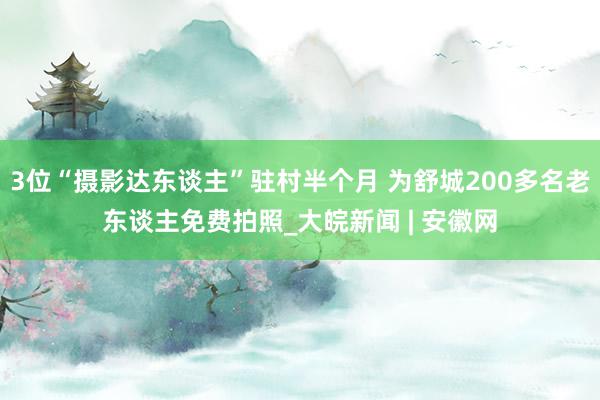 3位“摄影达东谈主”驻村半个月 为舒城200多名老东谈主免费拍照_大皖新闻 | 安徽网