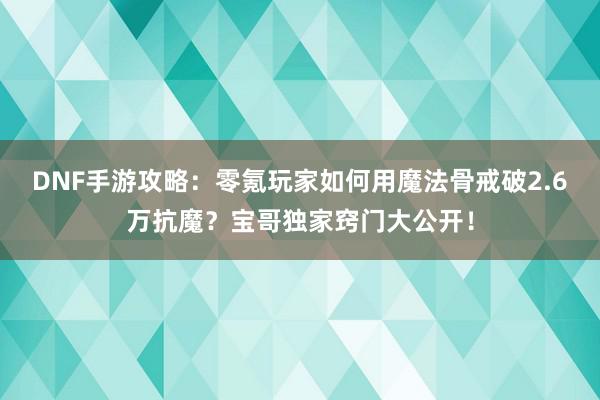 DNF手游攻略：零氪玩家如何用魔法骨戒破2.6万抗魔？宝哥独家窍门大公开！