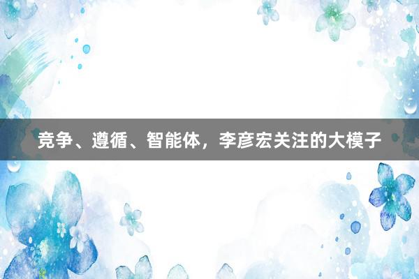 竞争、遵循、智能体，李彦宏关注的大模子