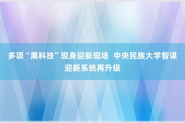 多项“黑科技”现身迎新现场  中央民族大学智谋迎新系统再升级