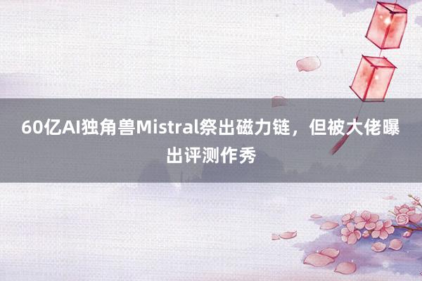 60亿AI独角兽Mistral祭出磁力链，但被大佬曝出评测作秀