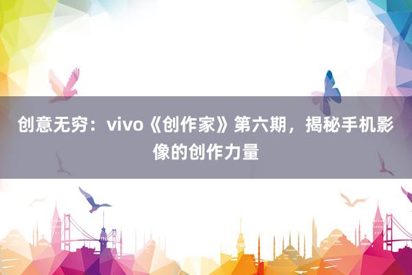 创意无穷：vivo《创作家》第六期，揭秘手机影像的创作力量