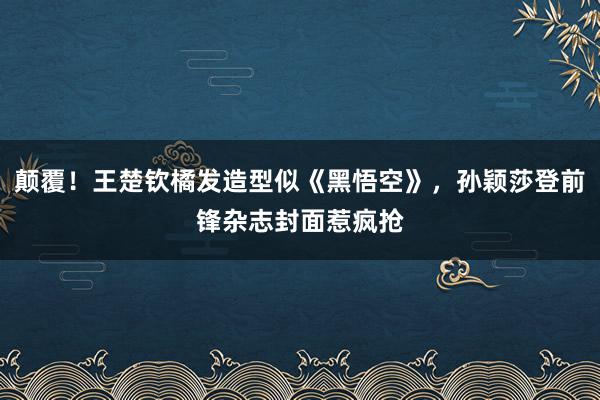 颠覆！王楚钦橘发造型似《黑悟空》，孙颖莎登前锋杂志封面惹疯抢