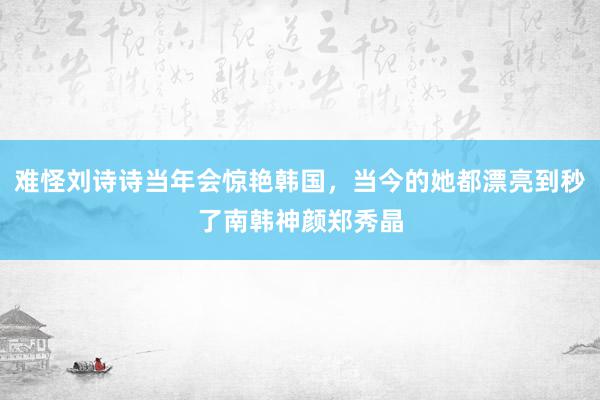 难怪刘诗诗当年会惊艳韩国，当今的她都漂亮到秒了南韩神颜郑秀晶