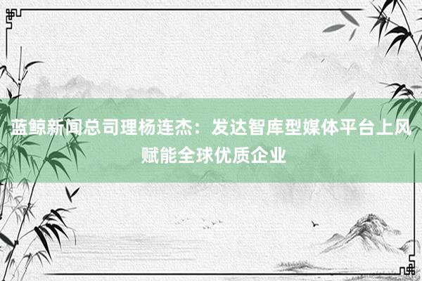 蓝鲸新闻总司理杨连杰：发达智库型媒体平台上风 赋能全球优质企业