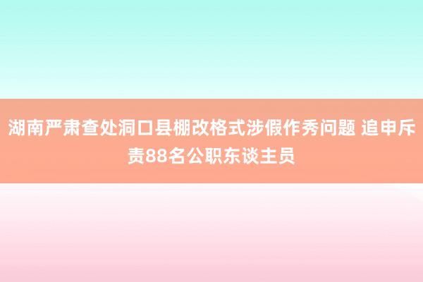 湖南严肃查处洞口县棚改格式涉假作秀问题 追申斥责88名公职东谈主员