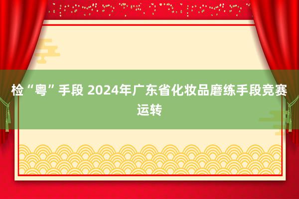 检“粤”手段 2024年广东省化妆品磨练手段竞赛运转