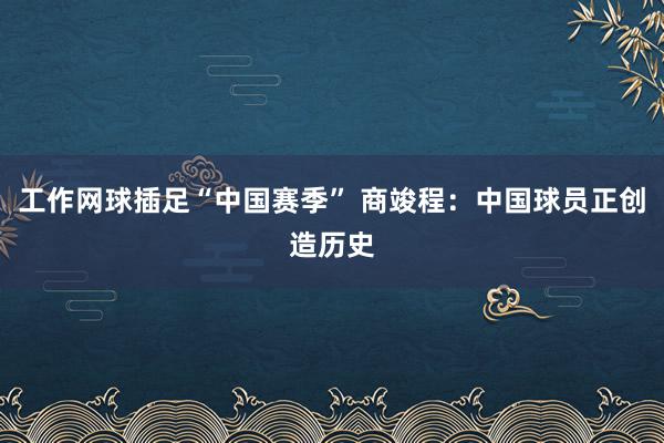 工作网球插足“中国赛季” 商竣程：中国球员正创造历史