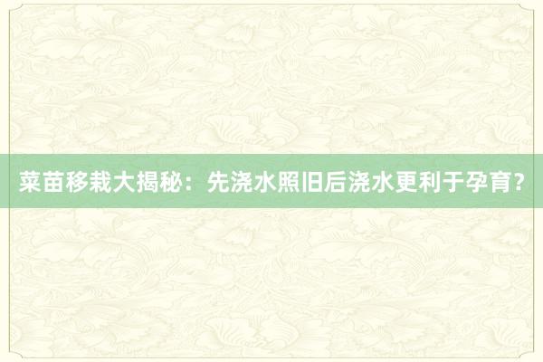 菜苗移栽大揭秘：先浇水照旧后浇水更利于孕育？