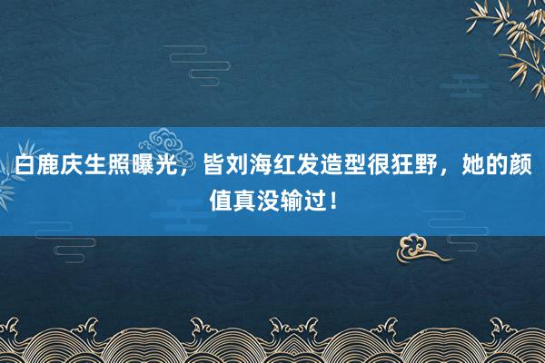 白鹿庆生照曝光，皆刘海红发造型很狂野，她的颜值真没输过！