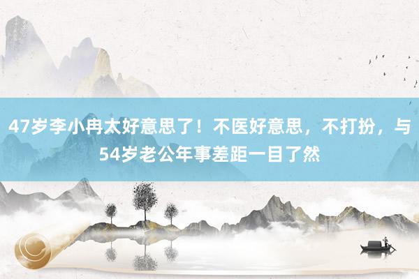 47岁李小冉太好意思了！不医好意思，不打扮，与54岁老公年事差距一目了然