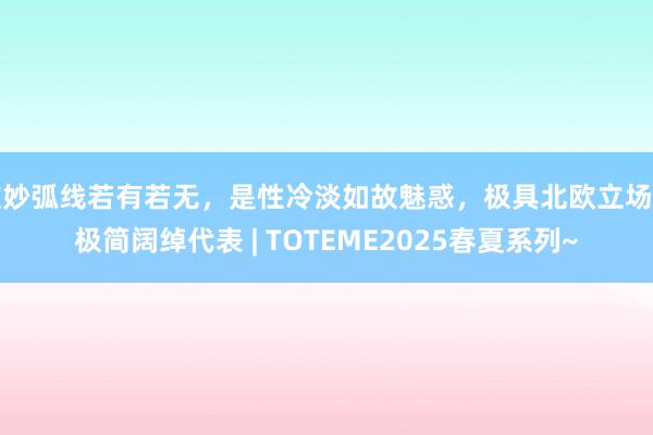 唯妙弧线若有若无，是性冷淡如故魅惑，极具北欧立场的极简阔绰代表 | TOTEME2025春夏系列~