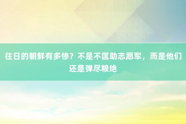 往日的朝鲜有多惨？不是不匡助志愿军，而是他们还是弹尽粮绝