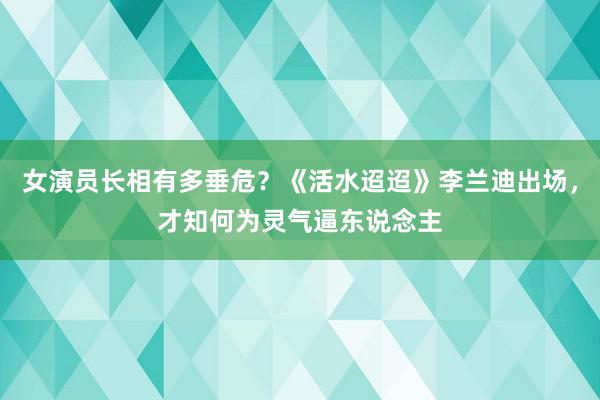 女演员长相有多垂危？《活水迢迢》李兰迪出场，才知何为灵气逼东说念主