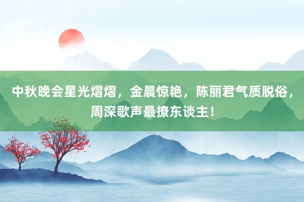 中秋晚会星光熠熠，金晨惊艳，陈丽君气质脱俗，周深歌声最撩东谈主！