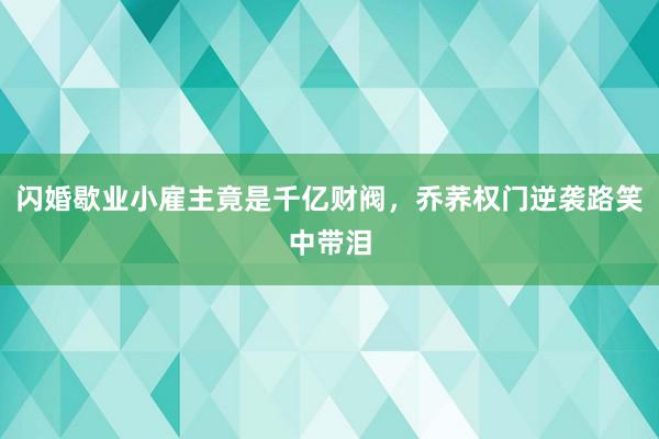 闪婚歇业小雇主竟是千亿财阀，乔荞权门逆袭路笑中带泪