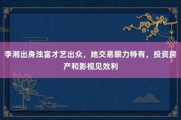 李湘出身浊富才艺出众，她交易眼力特有，投资房产和影视见效利