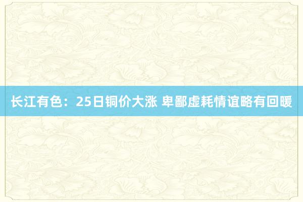 长江有色：25日铜价大涨 卑鄙虚耗情谊略有回暖