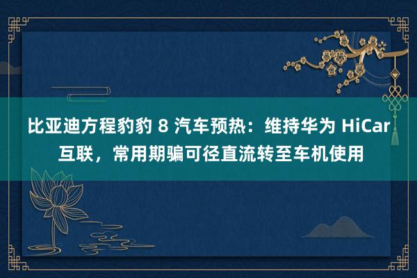 比亚迪方程豹豹 8 汽车预热：维持华为 HiCar 互联，常用期骗可径直流转至车机使用