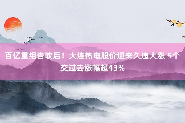 百亿重组告吹后！大连热电股价迎来久违大涨 5个交过去涨幅超43%