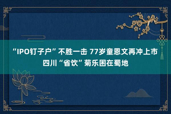 “IPO钉子户”不胜一击 77岁童恩文再冲上市 四川“省饮”菊乐困在蜀地