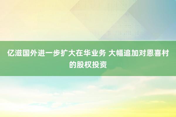 亿滋国外进一步扩大在华业务 大幅追加对恩喜村的股权投资