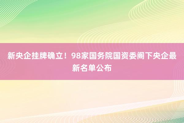 新央企挂牌确立！98家国务院国资委阁下央企最新名单公布