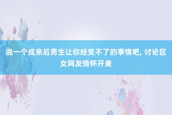 说一个成亲后男生让你经受不了的事情吧, 讨论区女网友情怀开麦